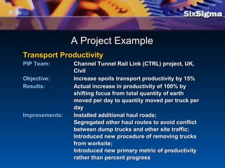 A Project ExampleA Project Example
Transport ProductivityTransport Productivity
PIP Team:PIP Team: Channel Tunnel Rail Link (CTRL) project, UK,Channel Tunnel Rail Link (CTRL) project, UK,
CivilCivil
Objective:Objective: Increase spoils transport productivity by 15%Increase spoils transport productivity by 15%
Results:Results: Actual increase in productivity of 100% byActual increase in productivity of 100% by
shifting focus from total quantity of earthshifting focus from total quantity of earth
moved per day to quantity moved per truck permoved per day to quantity moved per truck per
dayday
Improvements:Improvements: Installed additional haul roads;Installed additional haul roads;
Segregated other haul routes to avoid conflictSegregated other haul routes to avoid conflict
between dump trucks and other site traffic;between dump trucks and other site traffic;
Introduced new procedure of removing trucksIntroduced new procedure of removing trucks
from worksite;from worksite;
Introduced new primary metric of productivityIntroduced new primary metric of productivity
rather than percent progressrather than percent progress
 