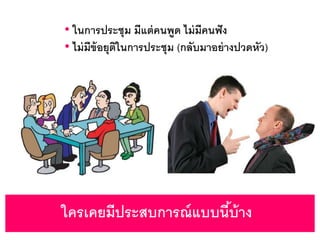 ใครเคยมีประสบการณ์แบบนี้บ้าง
• ในการประชุม มีแต่คนพูด ไม่มีคนฟัง
• ไม่มีข้อยุติในการประชุม (กลับมาอย่างปวดหัว)
 