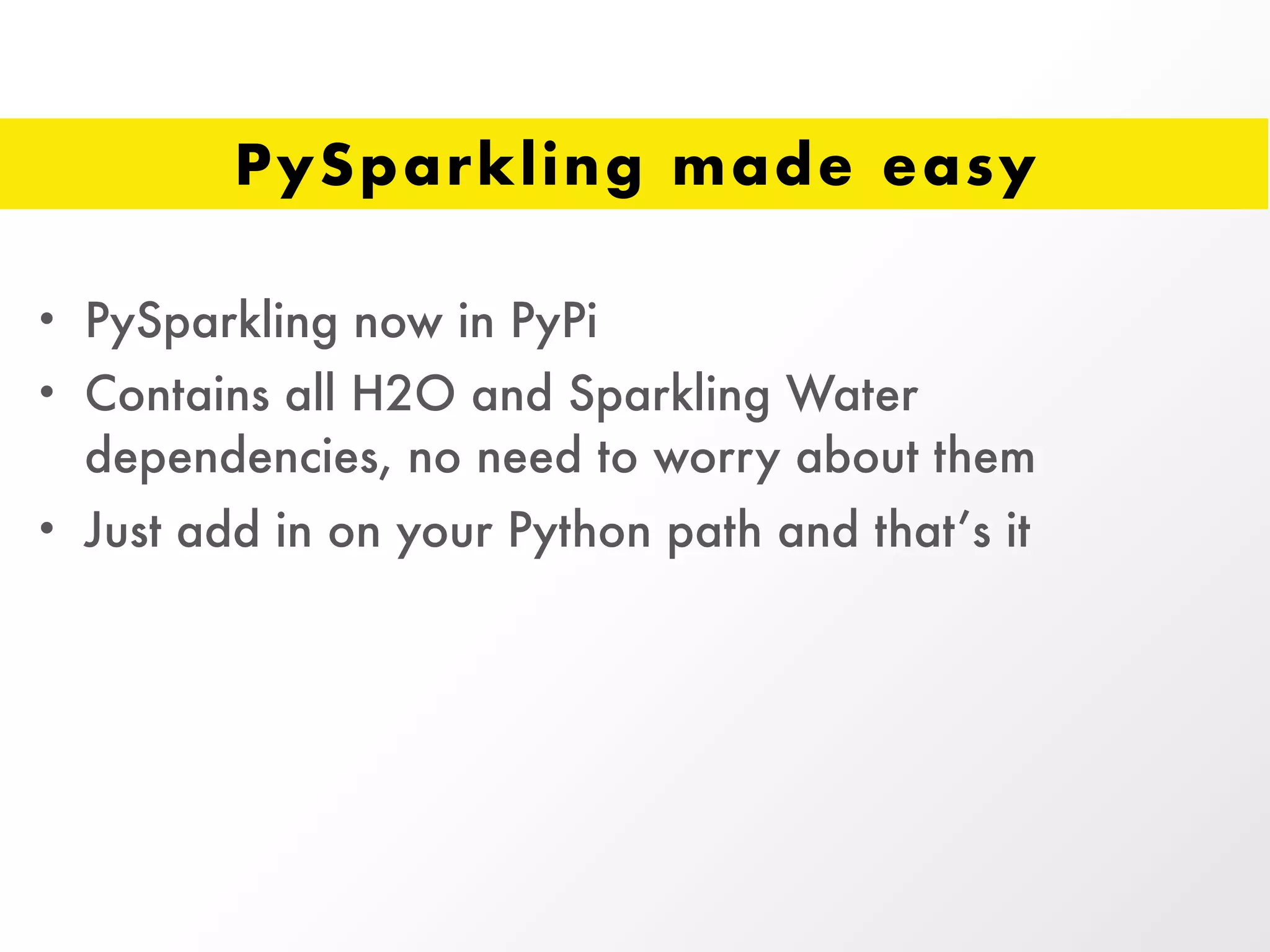 PySparkling made easy
• PySparkling now in PyPi
• Contains all H2O and Sparkling Water
dependencies, no need to worry about them
• Just add in on your Python path and that’s it
 