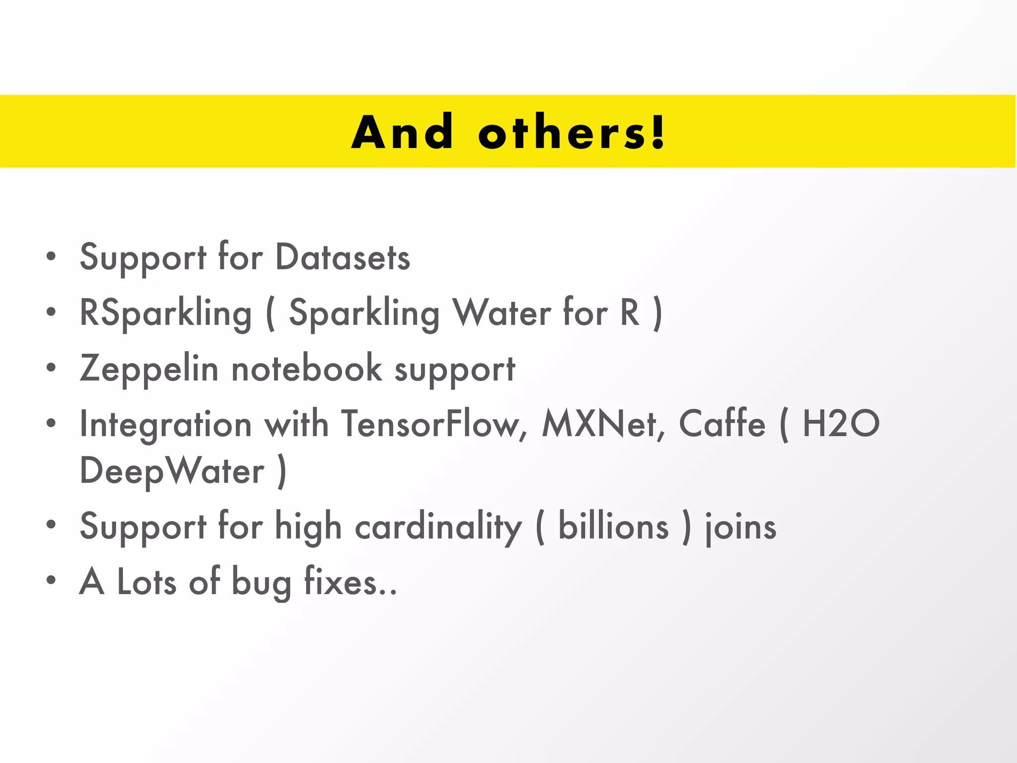 And others!
• Support for Datasets
• RSparkling ( Sparkling Water for R )
• Zeppelin notebook support
• Integration with TensorFlow, MXNet, Caffe ( H2O
DeepWater )
• Support for high cardinality ( billions ) joins
• A Lots of bug fixes..
 