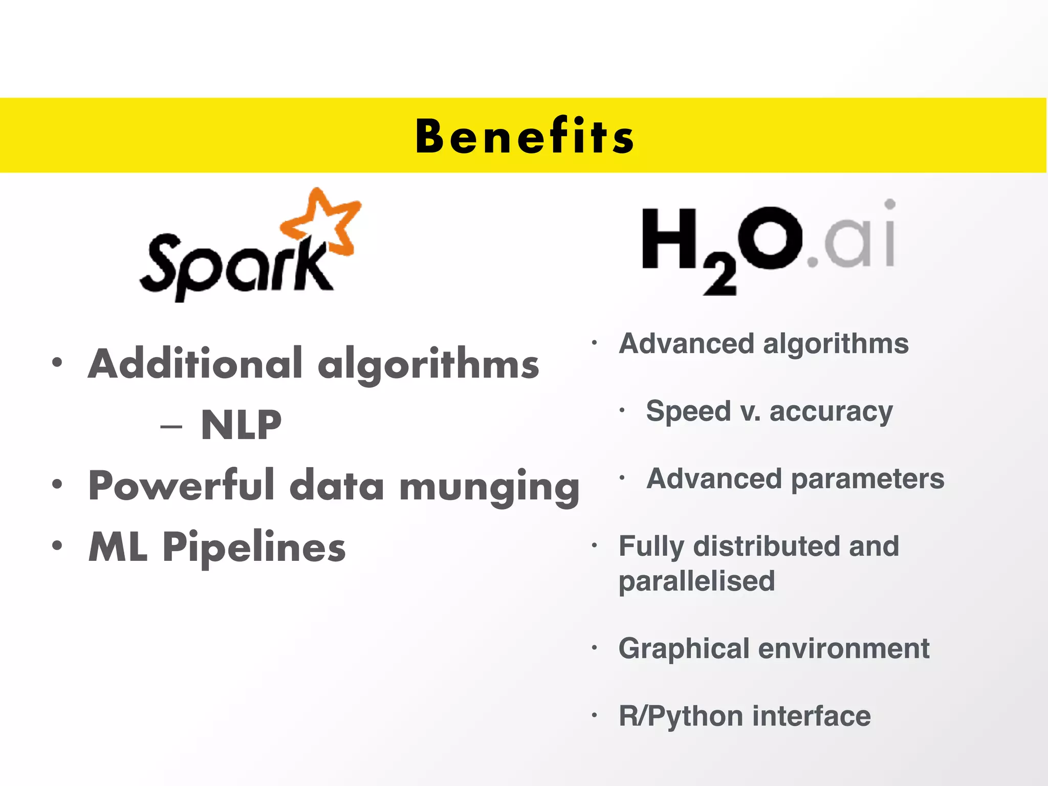 Benefits
• Additional algorithms
– NLP
• Powerful data munging
• ML Pipelines
• Advanced algorithms
• Speed v. accuracy
• Advanced parameters
• Fully distributed and
parallelised
• Graphical environment
• R/Python interface
 