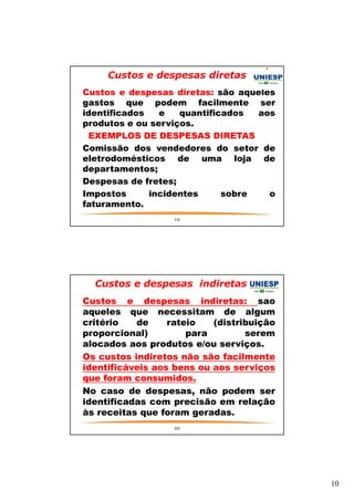 10 
Custos e despesas diretas 
— Custos e despesas diretas: são aqueles 
gastos que podem facilmente ser 
identificados e quantificados aos 
produtos e ou serviços. 
— EXEMPLOS DE DESPESAS DIRETAS 
— Comissão dos vendedores do setor de 
eletrodomésticos de uma loja de 
departamentos; 
— Despesas de fretes; 
— Impostos incidentes sobre o 
faturamento. 
19 
Custos e despesas indiretas 
— Custos e despesas indiretas: são 
aqueles que necessitam de algum 
critério de rateio (distribuição 
proporcional) para serem 
alocados aos produtos e/ou serviços. 
— Os custos indiretos não são facilmente 
identificáveis aos bens ou aos serviços 
que foram consumidos. 
— No caso de despesas, não podem ser 
identificadas com precisão em relação 
às receitas que foram geradas. 
— 
20 
 