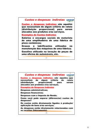 11 
Custos e despesas indiretas 
— Custos e despesas indiretas: são aqueles 
que necessitam de algum critério de rateio 
(distribuição proporcional) para serem 
alocados aos produtos e/ou serviços. 
— Exemplos de Custos Indiretos 
— Salários e encargos sociais do motorista 
de uma empilhadeira de uma fábrica de 
pisos cerâmicos; 
— Graxas e lubrificantes utilizados na 
manutenção das máquinas de uma fábrica; 
— Gasolina utilizada na lavação de peças de 
uma oficina de automóveis, etc. 
21 
Custos e despesas indiretas 
— Custos e despesas indiretas: são aqueles que 
necessitam de algum critério de rateio 
(distribuição proporcional) para serem 
alocados aos produtos e/ou serviços. 
— Exemplos de Despesas Indiretas 
— Despesas administrativas; 
— Despesas financeiras; 
— Despesas com o Imposto de Renda. 
— Como você pode separar (diferenciar) custos de 
despesas? 
— Os custos estão diretamente ligados à produção/ 
aplicação de bens e/ou serviços. 
— As despesas estão diretamente relacionadas com 
as receitas (faturamento). 
22 
 