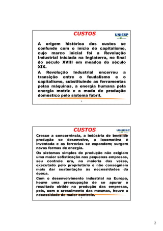2 
CUSTOS 
— A origem histórica dos custos se 
confunde com o início do capitalismo, 
cujo marco inicial foi a Revolução 
Industrial iniciada na Inglaterra, no final 
do século XVIII em meados do século 
XIX. 
— A Revolução Industrial encerrou a 
transição entre o feudalismo e o 
capitalismo, substituindo as ferramentas 
pelas máquinas, a energia humana pela 
energia motriz e o modo de produção 
doméstico pelo sistema fabril. 
3 
CUSTOS 
— Cresce a concorrência, a indústria de bens de 
produção se desenvolve, a locomotiva é 
inventada e as ferrovias se expandem; surgem 
novas formas de energia. 
— Os sistemas simples de produção não exigiam 
uma maior sofisticação nas pequenas empresas, 
seu controle era, na maioria das vezes, 
executado pelo proprietário e não conseguiam 
mais dar sustentação às necessidades da 
época. 
— Com o desenvolvimento industrial na Europa, 
houve uma preocupação de se apurar o 
resultado obtido na produção das empresas, 
pois, com o crescimento das mesmas, houve a 
necessidade de maior controle. 
4 
 