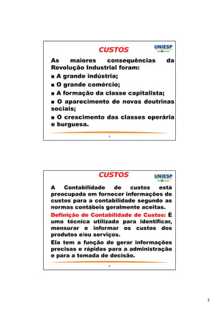 3 
CUSTOS 
— As maiores consequências da 
Revolução Industrial foram: 
— ■ A grande indústria; 
— ■ O grande comércio; 
— ■ A formação da classe capitalista; 
— ■ O aparecimento de novas doutrinas 
sociais; 
— ■ O crescimento das classes operária 
e burguesa. 
5 
CUSTOS 
— A Contabilidade de custos está 
preocupada em fornecer informações de 
custos para a contabilidade segundo as 
normas contábeis geralmente aceitas. 
— Definição de Contabilidade de Custos: É 
uma técnica utilizada para identificar, 
mensurar e informar os custos dos 
produtos e/ou serviços. 
— Ela tem a função de gerar informações 
precisas e rápidas para a administração 
e para a tomada de decisão. 
6 
 