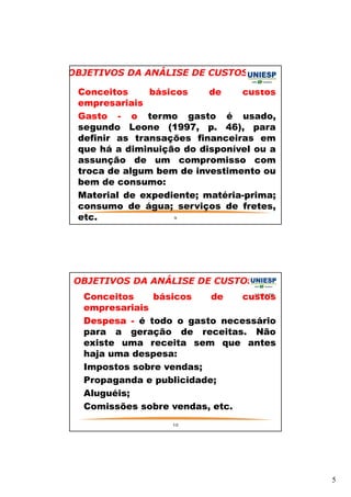 5 
OBJETIVOS DA ANÁLISE DE CUSTOS 
— Conceitos básicos de custos 
empresariais 
— Gasto - o termo gasto é usado, 
segundo Leone (1997, p. 46), para 
definir as transações financeiras em 
que há a diminuição do disponível ou a 
assunção de um compromisso com 
troca de algum bem de investimento ou 
bem de consumo: 
— Material de expediente; matéria-prima; 
consumo de água; serviços de fretes, 
etc. 
9 
OBJETIVOS DA ANÁLISE DE CUSTOS 
— Conceitos básicos de custos 
empresariais 
— Despesa - é todo o gasto necessário 
para a geração de receitas. Não 
existe uma receita sem que antes 
haja uma despesa: 
— Impostos sobre vendas; 
— Propaganda e publicidade; 
— Aluguéis; 
— Comissões sobre vendas, etc. 
10 
 