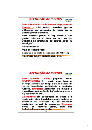 6 
DEFINIÇÃO DE CUSTOS 
— Conceitos básicos de custos empresariais 
— Custos - são todos aqueles gastos 
utilizados na produção de bens ou na 
prestação de serviços. 
— Para Martins (1990, p. 24), custo é "um 
gasto relativo a bem ou ao serviço 
utilizado na produção de outros bens ou 
serviços". 
— matéria-prima; 
— mão-de-obra direta; 
— encargos sociais do pessoal da fábrica; 
— materiais de em embalagem, etc. 
11 
DEFINIÇÃO DE CUSTOS 
— Para Martins (2001) paginas 25/26, 
INVESTIMENTO é o gasto com bem ou 
serviço ativado em função de sua vida útil 
ou de benefícios atribuíveis a períodos 
futuros. Exemplo: Aquisição de móveis e 
utensílios, aquisição de imóveis, maquina e 
equipamentos etc. 
— JÁ PERDAS na concepção do autor, é o 
gasto não intencional decorrente de fatores 
externos ou fortuitos ou da atividade 
produtiva normal da empresa. Exemplo: 
Perda de matéria prima, dias não 
trabalhados por greve etc. 
12 
 