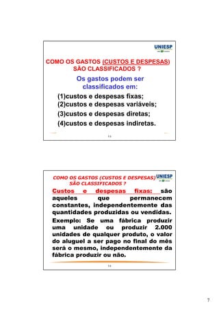 7 
COMO OS GASTOS (CUSTOS E DESPESAS) 
SÃO CLASSIFICADOS ? 
Os gastos podem ser 
classificados em: 
(1)custos e despesas fixas; 
(2)custos e despesas variáveis; 
(3)custos e despesas diretas; 
(4)custos e despesas indiretas. 
13 
COMO OS GASTOS (CUSTOS E DESPESAS) 
SÃO CLASSIFICADOS ? 
— Custos e despesas fixas: são 
aqueles que permanecem 
constantes, independentemente das 
quantidades produzidas ou vendidas. 
— Exemplo: Se uma fábrica produzir 
uma unidade ou produzir 2.000 
unidades de qualquer produto, o valor 
do aluguel a ser pago no final do mês 
será o mesmo, independentemente da 
fábrica produzir ou não. 
14 
 