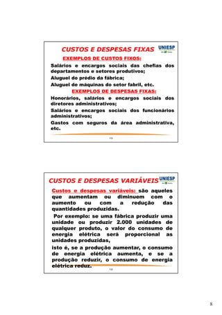 8 
CUSTOS E DESPESAS FIXAS 
— EXEMPLOS DE CUSTOS FIXOS: 
— Salários e encargos sociais das chefias dos 
departamentos e setores produtivos; 
— Aluguel do prédio da fábrica; 
— Aluguel de máquinas do setor fabril, etc. 
— EXEMPLOS DE DESPESAS FIXAS: 
— Honorários, salários e encargos sociais dos 
diretores administrativos; 
— Salários e encargos sociais dos funcionários 
administrativos; 
— Gastos com seguros da área administrativa, 
etc. 
15 
CUSTOS E DESPESAS VARIÁVEIS 
— Custos e despesas variáveis: são aqueles 
que aumentam ou diminuem com o 
aumento ou com a redução das 
quantidades produzidas. 
— Por exemplo: se uma fábrica produzir uma 
unidade ou produzir 2.000 unidades de 
qualquer produto, o valor do consumo de 
energia elétrica será proporcional as 
unidades produzidas, 
— isto é, se a produção aumentar, o consumo 
de energia elétrica aumenta, e se a 
produção reduzir, o consumo de energia 
elétrica reduz. 
16 
 