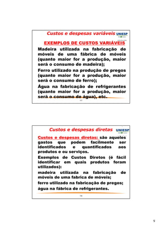 9 
Custos e despesas variáveis 
— EXEMPLOS DE CUSTOS VARIÁVEIS 
— Madeira utilizada na fabricação de 
móveis de uma fábrica de móveis 
(quanto maior for a produção, maior 
será o consumo de madeira); 
— Ferro utilizado na produção de pregos 
(quanto maior for a produção, maior 
será o consumo de ferro); 
— Água na fabricação de refrigerantes 
(quanto maior for a produção, maior 
será o consumo de água), etc. 
17 
Custos e despesas diretas 
— Custos e despesas diretas: são aqueles 
gastos que podem facilmente ser 
identificados e quantificados aos 
produtos e ou serviços. 
— Exemplos de Custos Diretos (é fácil 
identificar em quais produtos foram 
utilizados): 
— madeira utilizada na fabricação de 
móveis de uma fabrica de móveis; 
— ferro utilizado na fabricação de pregos; 
— água na fábrica de refrigerantes. 
18 
 