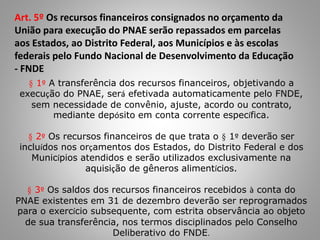 Art. 5º Os recursos financeiros consignados no orçamento da
União para execução do PNAE serão repassados em parcelas
aos Estados, ao Distrito Federal, aos Municípios e às escolas
federais pelo Fundo Nacional de Desenvolvimento da Educação
- FNDE
§ 1º A transferência dos recursos financeiros, objetivando a
execução do PNAE, será efetivada automaticamente pelo FNDE,
sem necessidade de convênio, ajuste, acordo ou contrato,
mediante depósito em conta corrente específica.
§ 2º Os recursos financeiros de que trata o § 1º deverão ser
incluídos nos orçamentos dos Estados, do Distrito Federal e dos
Municípios atendidos e serão utilizados exclusivamente na
aquisição de gêneros alimentícios.
§ 3º Os saldos dos recursos financeiros recebidos à conta do
PNAE existentes em 31 de dezembro deverão ser reprogramados
para o exercício subsequente, com estrita observância ao objeto
de sua transferência, nos termos disciplinados pelo Conselho
Deliberativo do FNDE.
 