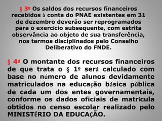 § 4º O montante dos recursos financeiros
de que trata o § 1º será calculado com
base no número de alunos devidamente
matriculados na educação básica pública
de cada um dos entes governamentais,
conforme os dados oficiais de matrícula
obtidos no censo escolar realizado pelo
MINISTÉRIO DA EDUCAÇÃO.
§ 3º Os saldos dos recursos financeiros
recebidos à conta do PNAE existentes em 31
de dezembro deverão ser reprogramados
para o exercício subsequente, com estrita
observância ao objeto de sua transferência,
nos termos disciplinados pelo Conselho
Deliberativo do FNDE.
 