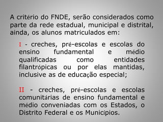 A critério do FNDE, serão considerados como
parte da rede estadual, municipal e distrital,
ainda, os alunos matriculados em:
I - creches, pré-escolas e escolas do
ensino fundamental e médio
qualificadas como entidades
filantrópicas ou por elas mantidas,
inclusive as de educação especial;
II - creches, pré-escolas e escolas
comunitárias de ensino fundamental e
médio conveniadas com os Estados, o
Distrito Federal e os Municípios.
 