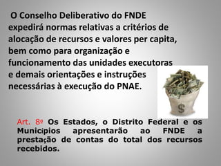 O Conselho Deliberativo do FNDE
expedirá normas relativas a critérios de
alocação de recursos e valores per capita,
bem como para organização e
funcionamento das unidades executoras
e demais orientações e instruções
necessárias à execução do PNAE.
Art. 8º Os Estados, o Distrito Federal e os
Municípios apresentarão ao FNDE a
prestação de contas do total dos recursos
recebidos.
 