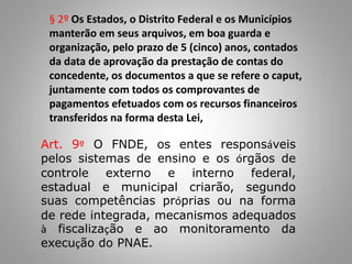 § 2º Os Estados, o Distrito Federal e os Municípios
manterão em seus arquivos, em boa guarda e
organização, pelo prazo de 5 (cinco) anos, contados
da data de aprovação da prestação de contas do
concedente, os documentos a que se refere o caput,
juntamente com todos os comprovantes de
pagamentos efetuados com os recursos financeiros
transferidos na forma desta Lei,
Art. 9º O FNDE, os entes responsáveis
pelos sistemas de ensino e os órgãos de
controle externo e interno federal,
estadual e municipal criarão, segundo
suas competências próprias ou na forma
de rede integrada, mecanismos adequados
à fiscalização e ao monitoramento da
execução do PNAE.
 