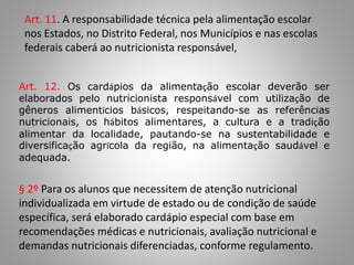 Art. 11. A responsabilidade técnica pela alimentação escolar
nos Estados, no Distrito Federal, nos Municípios e nas escolas
federais caberá ao nutricionista responsável,
Art. 12. Os cardápios da alimentação escolar deverão ser
elaborados pelo nutricionista responsável com utilização de
gêneros alimentícios básicos, respeitando-se as referências
nutricionais, os hábitos alimentares, a cultura e a tradição
alimentar da localidade, pautando-se na sustentabilidade e
diversificação agrícola da região, na alimentação saudável e
adequada.
§ 2º Para os alunos que necessitem de atenção nutricional
individualizada em virtude de estado ou de condição de saúde
específica, será elaborado cardápio especial com base em
recomendações médicas e nutricionais, avaliação nutricional e
demandas nutricionais diferenciadas, conforme regulamento.
 