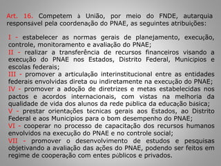 Art. 16. Competem à União, por meio do FNDE, autarquia
responsável pela coordenação do PNAE, as seguintes atribuições:
I - estabelecer as normas gerais de planejamento, execução,
controle, monitoramento e avaliação do PNAE;
II - realizar a transferência de recursos financeiros visando a
execução do PNAE nos Estados, Distrito Federal, Municípios e
escolas federais;
III - promover a articulação interinstitucional entre as entidades
federais envolvidas direta ou indiretamente na execução do PNAE;
IV - promover a adoção de diretrizes e metas estabelecidas nos
pactos e acordos internacionais, com vistas na melhoria da
qualidade de vida dos alunos da rede pública da educação básica;
V - prestar orientações técnicas gerais aos Estados, ao Distrito
Federal e aos Municípios para o bom desempenho do PNAE;
VI - cooperar no processo de capacitação dos recursos humanos
envolvidos na execução do PNAE e no controle social;
VII - promover o desenvolvimento de estudos e pesquisas
objetivando a avaliação das ações do PNAE, podendo ser feitos em
regime de cooperação com entes públicos e privados.
 