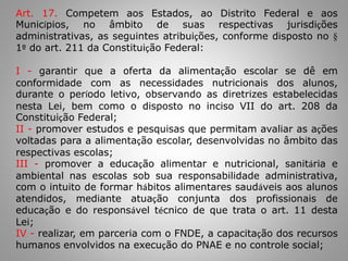 Art. 17. Competem aos Estados, ao Distrito Federal e aos
Municípios, no âmbito de suas respectivas jurisdições
administrativas, as seguintes atribuições, conforme disposto no §
1º do art. 211 da Constituição Federal:
I - garantir que a oferta da alimentação escolar se dê em
conformidade com as necessidades nutricionais dos alunos,
durante o período letivo, observando as diretrizes estabelecidas
nesta Lei, bem como o disposto no inciso VII do art. 208 da
Constituição Federal;
II - promover estudos e pesquisas que permitam avaliar as ações
voltadas para a alimentação escolar, desenvolvidas no âmbito das
respectivas escolas;
III - promover a educação alimentar e nutricional, sanitária e
ambiental nas escolas sob sua responsabilidade administrativa,
com o intuito de formar hábitos alimentares saudáveis aos alunos
atendidos, mediante atuação conjunta dos profissionais de
educação e do responsável técnico de que trata o art. 11 desta
Lei;
IV - realizar, em parceria com o FNDE, a capacitação dos recursos
humanos envolvidos na execução do PNAE e no controle social;
 