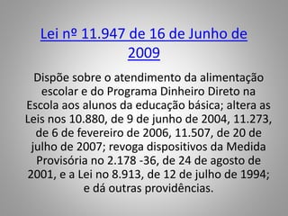 Lei nº 11.947 de 16 de Junho de
2009
Dispõe sobre o atendimento da alimentação
escolar e do Programa Dinheiro Direto na
Escola aos alunos da educação básica; altera as
Leis nos 10.880, de 9 de junho de 2004, 11.273,
de 6 de fevereiro de 2006, 11.507, de 20 de
julho de 2007; revoga dispositivos da Medida
Provisória no 2.178 -36, de 24 de agosto de
2001, e a Lei no 8.913, de 12 de julho de 1994;
e dá outras providências.
 