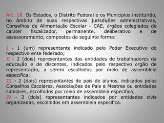 Art. 18. Os Estados, o Distrito Federal e os Municípios instituirão,
no âmbito de suas respectivas jurisdições administrativas,
Conselhos de Alimentação Escolar - CAE, órgãos colegiados de
caráter fiscalizador, permanente, deliberativo e de
assessoramento, compostos da seguinte forma:
I - 1 (um) representante indicado pelo Poder Executivo do
respectivo ente federado;
II - 2 (dois) representantes das entidades de trabalhadores da
educação e de discentes, indicados pelo respectivo órgão de
representação, a serem escolhidos por meio de assembleia
específica;
III - 2 (dois) representantes de pais de alunos, indicados pelos
Conselhos Escolares, Associações de Pais e Mestres ou entidades
similares, escolhidos por meio de assembleia específica;
IV - 2 (dois) representantes indicados por entidades civis
organizadas, escolhidos em assembleia específica.
 