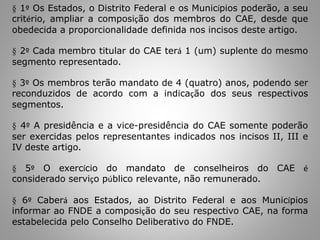 § 1º Os Estados, o Distrito Federal e os Municípios poderão, a seu
critério, ampliar a composição dos membros do CAE, desde que
obedecida a proporcionalidade definida nos incisos deste artigo.
§ 2º Cada membro titular do CAE terá 1 (um) suplente do mesmo
segmento representado.
§ 3º Os membros terão mandato de 4 (quatro) anos, podendo ser
reconduzidos de acordo com a indicação dos seus respectivos
segmentos.
§ 4º A presidência e a vice-presidência do CAE somente poderão
ser exercidas pelos representantes indicados nos incisos II, III e
IV deste artigo.
§ 5º O exercício do mandato de conselheiros do CAE é
considerado serviço público relevante, não remunerado.
§ 6º Caberá aos Estados, ao Distrito Federal e aos Municípios
informar ao FNDE a composição do seu respectivo CAE, na forma
estabelecida pelo Conselho Deliberativo do FNDE.
 