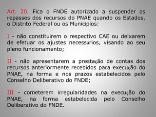 Art. 20. Fica o FNDE autorizado a suspender os
repasses dos recursos do PNAE quando os Estados,
o Distrito Federal ou os Municípios:
I - não constituírem o respectivo CAE ou deixarem
de efetuar os ajustes necessários, visando ao seu
pleno funcionamento;
II - não apresentarem a prestação de contas dos
recursos anteriormente recebidos para execução do
PNAE, na forma e nos prazos estabelecidos pelo
Conselho Deliberativo do FNDE;
III - cometerem irregularidades na execução do
PNAE, na forma estabelecida pelo Conselho
Deliberativo do FNDE.
 