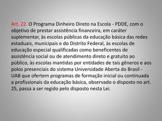 Art. 22. O Programa Dinheiro Direto na Escola - PDDE, com o
objetivo de prestar assistência financeira, em caráter
suplementar, às escolas públicas da educação básica das redes
estaduais, municipais e do Distrito Federal, às escolas de
educação especial qualificadas como beneficentes de
assistência social ou de atendimento direto e gratuito ao
público, às escolas mantidas por entidades de tais gêneros e aos
polos presenciais do sistema Universidade Aberta do Brasil -
UAB que ofertem programas de formação inicial ou continuada
a profissionais da educação básica, observado o disposto no art.
25, passa a ser regido pelo disposto nesta Lei.
 