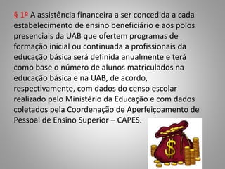 § 1º A assistência financeira a ser concedida a cada
estabelecimento de ensino beneficiário e aos polos
presenciais da UAB que ofertem programas de
formação inicial ou continuada a profissionais da
educação básica será definida anualmente e terá
como base o número de alunos matriculados na
educação básica e na UAB, de acordo,
respectivamente, com dados do censo escolar
realizado pelo Ministério da Educação e com dados
coletados pela Coordenação de Aperfeiçoamento de
Pessoal de Ensino Superior – CAPES.
 