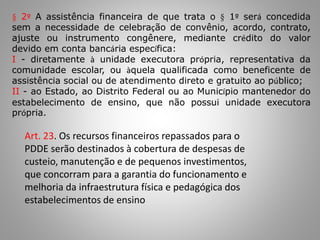 § 2º A assistência financeira de que trata o § 1º será concedida
sem a necessidade de celebração de convênio, acordo, contrato,
ajuste ou instrumento congênere, mediante crédito do valor
devido em conta bancária específica:
I - diretamente à unidade executora própria, representativa da
comunidade escolar, ou àquela qualificada como beneficente de
assistência social ou de atendimento direto e gratuito ao público;
II - ao Estado, ao Distrito Federal ou ao Município mantenedor do
estabelecimento de ensino, que não possui unidade executora
própria.
Art. 23. Os recursos financeiros repassados para o
PDDE serão destinados à cobertura de despesas de
custeio, manutenção e de pequenos investimentos,
que concorram para a garantia do funcionamento e
melhoria da infraestrutura física e pedagógica dos
estabelecimentos de ensino
 