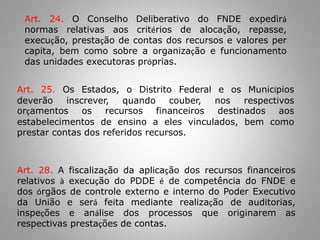 Art. 24. O Conselho Deliberativo do FNDE expedirá
normas relativas aos critérios de alocação, repasse,
execução, prestação de contas dos recursos e valores per
capita, bem como sobre a organização e funcionamento
das unidades executoras próprias.
Art. 25. Os Estados, o Distrito Federal e os Municípios
deverão inscrever, quando couber, nos respectivos
orçamentos os recursos financeiros destinados aos
estabelecimentos de ensino a eles vinculados, bem como
prestar contas dos referidos recursos.
Art. 28. A fiscalização da aplicação dos recursos financeiros
relativos à execução do PDDE é de competência do FNDE e
dos órgãos de controle externo e interno do Poder Executivo
da União e será feita mediante realização de auditorias,
inspeções e análise dos processos que originarem as
respectivas prestações de contas.
 