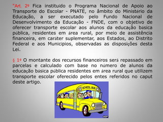 "Art. 2º Fica instituído o Programa Nacional de Apoio ao
Transporte do Escolar - PNATE, no âmbito do Ministério da
Educação, a ser executado pelo Fundo Nacional de
Desenvolvimento da Educação - FNDE, com o objetivo de
oferecer transporte escolar aos alunos da educação básica
pública, residentes em área rural, por meio de assistência
financeira, em caráter suplementar, aos Estados, ao Distrito
Federal e aos Municípios, observadas as disposições desta
Lei.
§ 1º O montante dos recursos financeiros será repassado em
parcelas e calculado com base no número de alunos da
educação básica pública residentes em área rural que utilizem
transporte escolar oferecido pelos entes referidos no caput
deste artigo.
 