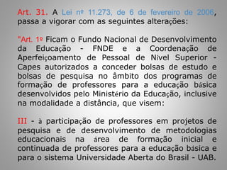Art. 31. A Lei nº 11.273, de 6 de fevereiro de 2006,
passa a vigorar com as seguintes alterações:
"Art. 1º Ficam o Fundo Nacional de Desenvolvimento
da Educação - FNDE e a Coordenação de
Aperfeiçoamento de Pessoal de Nível Superior -
Capes autorizados a conceder bolsas de estudo e
bolsas de pesquisa no âmbito dos programas de
formação de professores para a educação básica
desenvolvidos pelo Ministério da Educação, inclusive
na modalidade a distância, que visem:
III - à participação de professores em projetos de
pesquisa e de desenvolvimento de metodologias
educacionais na área de formação inicial e
continuada de professores para a educação básica e
para o sistema Universidade Aberta do Brasil - UAB.
 