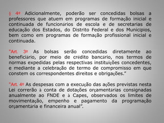 § 4º Adicionalmente, poderão ser concedidas bolsas a
professores que atuem em programas de formação inicial e
continuada de funcionários de escola e de secretarias de
educação dos Estados, do Distrito Federal e dos Municípios,
bem como em programas de formação profissional inicial e
continuada.
"Art. 3º As bolsas serão concedidas diretamente ao
beneficiário, por meio de crédito bancário, nos termos de
normas expedidas pelas respectivas instituições concedentes,
e mediante a celebração de termo de compromisso em que
constem os correspondentes direitos e obrigações.”
"Art. 4º As despesas com a execução das ações previstas nesta
Lei correrão à conta de dotações orçamentárias consignadas
anualmente ao FNDE e à Capes, observados os limites de
movimentação, empenho e pagamento da programação
orçamentária e financeira anual”.
 