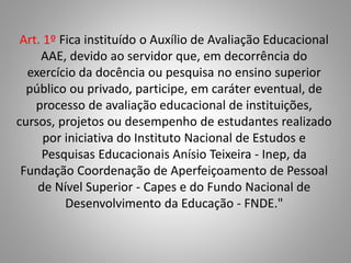 Art. 1º Fica instituído o Auxílio de Avaliação Educacional
AAE, devido ao servidor que, em decorrência do
exercício da docência ou pesquisa no ensino superior
público ou privado, participe, em caráter eventual, de
processo de avaliação educacional de instituições,
cursos, projetos ou desempenho de estudantes realizado
por iniciativa do Instituto Nacional de Estudos e
Pesquisas Educacionais Anísio Teixeira - Inep, da
Fundação Coordenação de Aperfeiçoamento de Pessoal
de Nível Superior - Capes e do Fundo Nacional de
Desenvolvimento da Educação - FNDE."
 