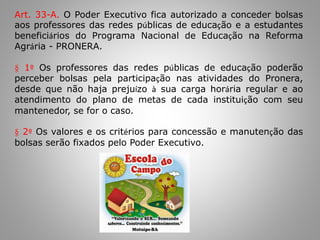 Art. 33-A. O Poder Executivo fica autorizado a conceder bolsas
aos professores das redes públicas de educação e a estudantes
beneficiários do Programa Nacional de Educação na Reforma
Agrária - PRONERA.
§ 1º Os professores das redes públicas de educação poderão
perceber bolsas pela participação nas atividades do Pronera,
desde que não haja prejuízo à sua carga horária regular e ao
atendimento do plano de metas de cada instituição com seu
mantenedor, se for o caso.
§ 2º Os valores e os critérios para concessão e manutenção das
bolsas serão fixados pelo Poder Executivo.
 