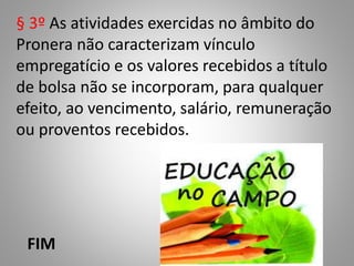 § 3º As atividades exercidas no âmbito do
Pronera não caracterizam vínculo
empregatício e os valores recebidos a título
de bolsa não se incorporam, para qualquer
efeito, ao vencimento, salário, remuneração
ou proventos recebidos.
FIM
 