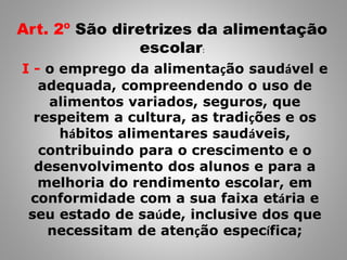 Art. 2º São diretrizes da alimentação
escolar:
I - o emprego da alimentação saudável e
adequada, compreendendo o uso de
alimentos variados, seguros, que
respeitem a cultura, as tradições e os
hábitos alimentares saudáveis,
contribuindo para o crescimento e o
desenvolvimento dos alunos e para a
melhoria do rendimento escolar, em
conformidade com a sua faixa etária e
seu estado de saúde, inclusive dos que
necessitam de atenção específica;
 