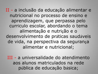 II - a inclusão da educação alimentar e
nutricional no processo de ensino e
aprendizagem, que perpassa pelo
currículo escolar, abordando o tema
alimentação e nutrição e o
desenvolvimento de práticas saudáveis
de vida, na perspectiva da segurança
alimentar e nutricional;
III - a universalidade do atendimento
aos alunos matriculados na rede
pública de educação básica;
 