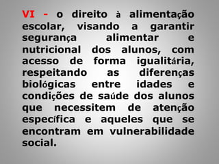 VI - o direito à alimentação
escolar, visando a garantir
segurança alimentar e
nutricional dos alunos, com
acesso de forma igualitária,
respeitando as diferenças
biológicas entre idades e
condições de saúde dos alunos
que necessitem de atenção
específica e aqueles que se
encontram em vulnerabilidade
social.
 