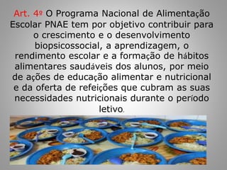 Art. 4º O Programa Nacional de Alimentação
Escolar PNAE tem por objetivo contribuir para
o crescimento e o desenvolvimento
biopsicossocial, a aprendizagem, o
rendimento escolar e a formação de hábitos
alimentares saudáveis dos alunos, por meio
de ações de educação alimentar e nutricional
e da oferta de refeições que cubram as suas
necessidades nutricionais durante o período
letivo.
 
