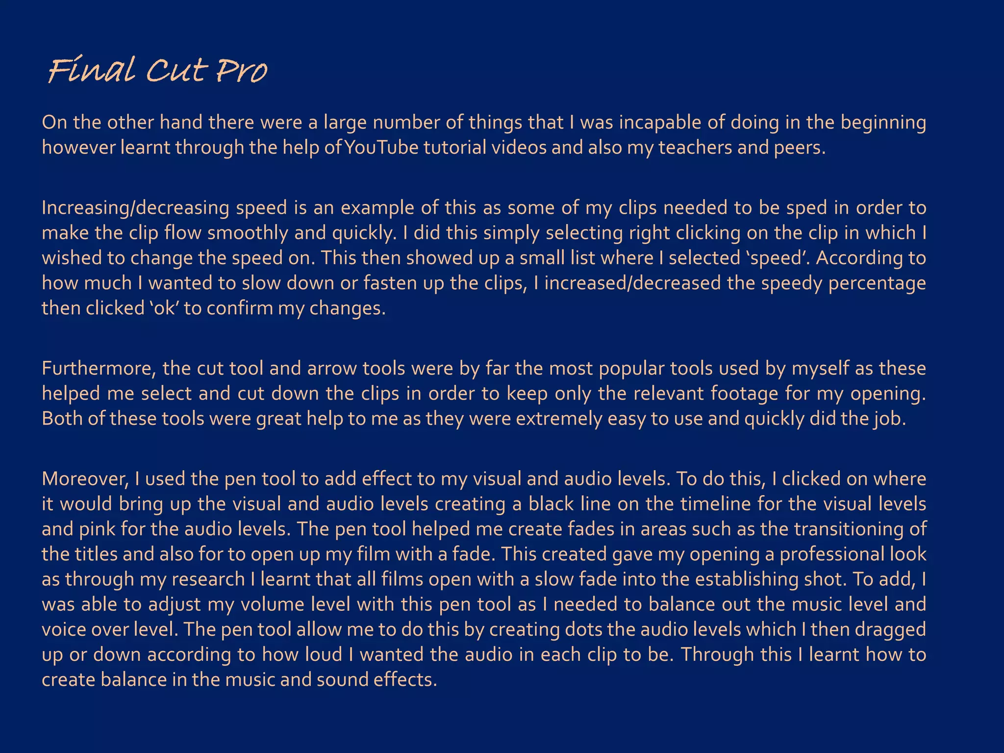 Final Cut Pro
On the other hand there were a large number of things that I was incapable of doing in the beginning
however learnt through the help ofYouTube tutorial videos and also my teachers and peers.
Increasing/decreasing speed is an example of this as some of my clips needed to be sped in order to
make the clip flow smoothly and quickly. I did this simply selecting right clicking on the clip in which I
wished to change the speed on. This then showed up a small list where I selected ‘speed’. According to
how much I wanted to slow down or fasten up the clips, I increased/decreased the speedy percentage
then clicked ‘ok’ to confirm my changes.
Furthermore, the cut tool and arrow tools were by far the most popular tools used by myself as these
helped me select and cut down the clips in order to keep only the relevant footage for my opening.
Both of these tools were great help to me as they were extremely easy to use and quickly did the job.
Moreover, I used the pen tool to add effect to my visual and audio levels. To do this, I clicked on where
it would bring up the visual and audio levels creating a black line on the timeline for the visual levels
and pink for the audio levels. The pen tool helped me create fades in areas such as the transitioning of
the titles and also for to open up my film with a fade. This created gave my opening a professional look
as through my research I learnt that all films open with a slow fade into the establishing shot. To add, I
was able to adjust my volume level with this pen tool as I needed to balance out the music level and
voice over level. The pen tool allow me to do this by creating dots the audio levels which I then dragged
up or down according to how loud I wanted the audio in each clip to be. Through this I learnt how to
create balance in the music and sound effects.
 