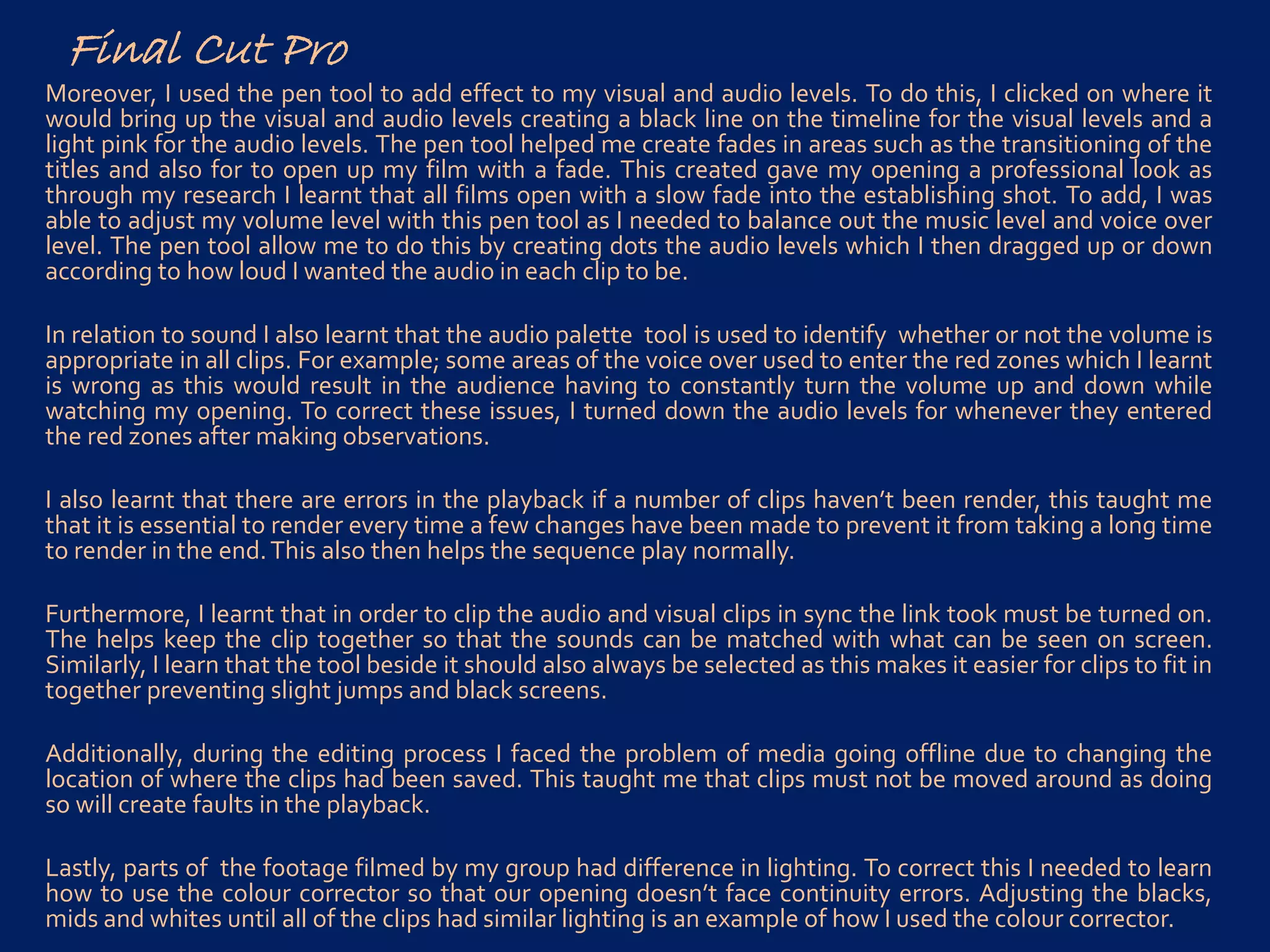 Moreover, I used the pen tool to add effect to my visual and audio levels. To do this, I clicked on where it
would bring up the visual and audio levels creating a black line on the timeline for the visual levels and a
light pink for the audio levels. The pen tool helped me create fades in areas such as the transitioning of the
titles and also for to open up my film with a fade. This created gave my opening a professional look as
through my research I learnt that all films open with a slow fade into the establishing shot. To add, I was
able to adjust my volume level with this pen tool as I needed to balance out the music level and voice over
level. The pen tool allow me to do this by creating dots the audio levels which I then dragged up or down
according to how loud I wanted the audio in each clip to be.
In relation to sound I also learnt that the audio palette tool is used to identify whether or not the volume is
appropriate in all clips. For example; some areas of the voice over used to enter the red zones which I learnt
is wrong as this would result in the audience having to constantly turn the volume up and down while
watching my opening. To correct these issues, I turned down the audio levels for whenever they entered
the red zones after making observations.
I also learnt that there are errors in the playback if a number of clips haven’t been render, this taught me
that it is essential to render every time a few changes have been made to prevent it from taking a long time
to render in the end.This also then helps the sequence play normally.
Furthermore, I learnt that in order to clip the audio and visual clips in sync the link took must be turned on.
The helps keep the clip together so that the sounds can be matched with what can be seen on screen.
Similarly, I learn that the tool beside it should also always be selected as this makes it easier for clips to fit in
together preventing slight jumps and black screens.
Additionally, during the editing process I faced the problem of media going offline due to changing the
location of where the clips had been saved. This taught me that clips must not be moved around as doing
so will create faults in the playback.
Lastly, parts of the footage filmed by my group had difference in lighting. To correct this I needed to learn
how to use the colour corrector so that our opening doesn’t face continuity errors. Adjusting the blacks,
mids and whites until all of the clips had similar lighting is an example of how I used the colour corrector.
Final Cut Pro
 