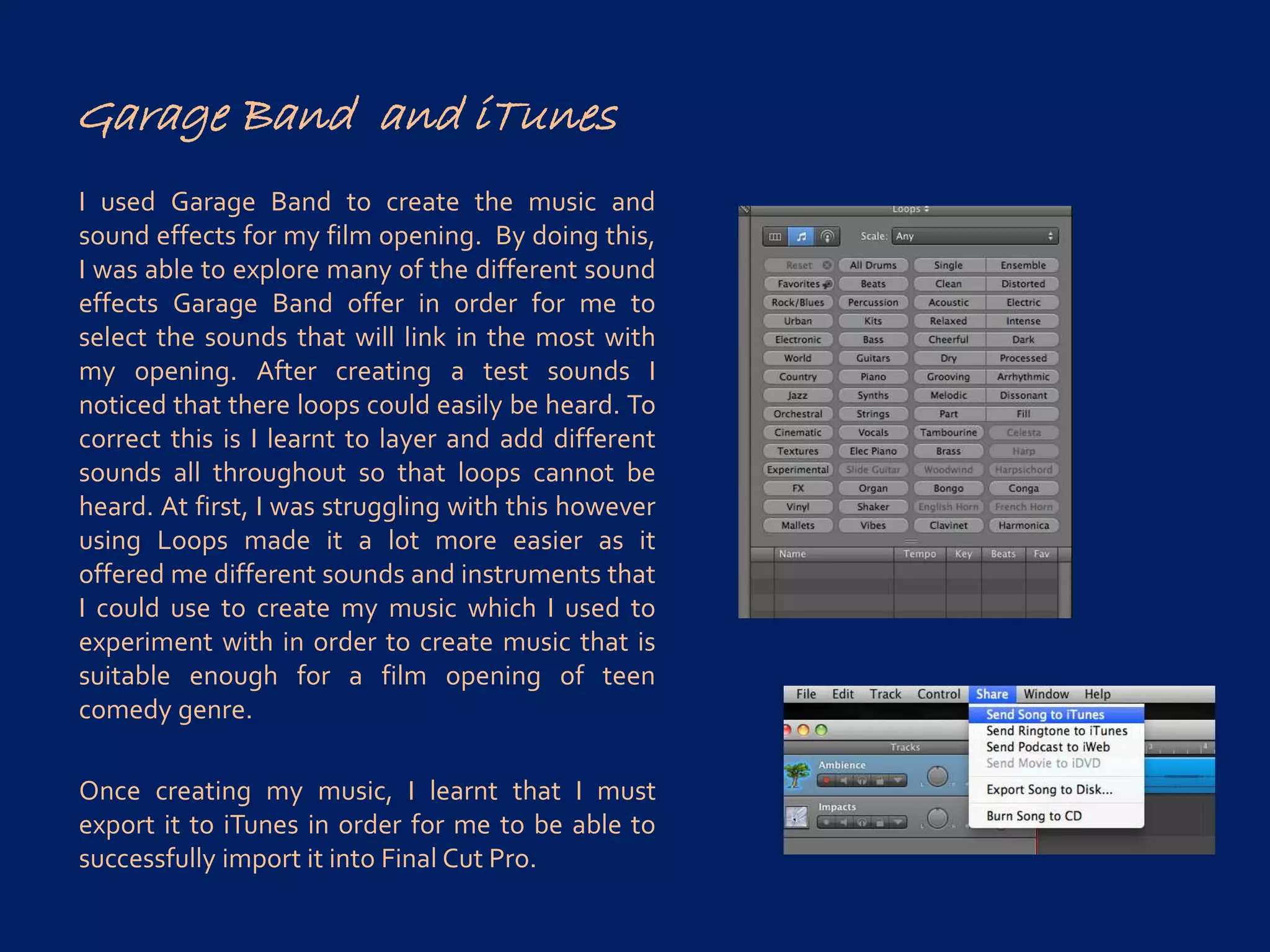 Garage Band and iTunes
I used Garage Band to create the music and
sound effects for my film opening. By doing this,
I was able to explore many of the different sound
effects Garage Band offer in order for me to
select the sounds that will link in the most with
my opening. After creating a test sounds I
noticed that there loops could easily be heard. To
correct this is I learnt to layer and add different
sounds all throughout so that loops cannot be
heard. At first, I was struggling with this however
using Loops made it a lot more easier as it
offered me different sounds and instruments that
I could use to create my music which I used to
experiment with in order to create music that is
suitable enough for a film opening of teen
comedy genre.
Once creating my music, I learnt that I must
export it to iTunes in order for me to be able to
successfully import it into Final Cut Pro.
 