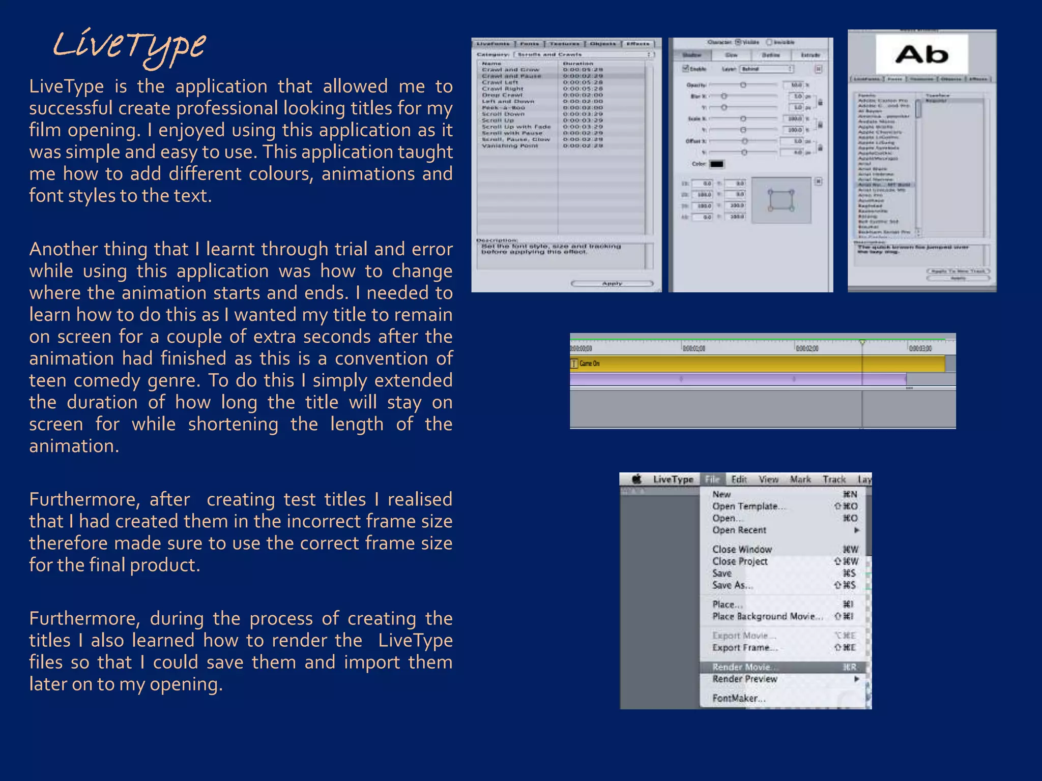 LiveType
LiveType is the application that allowed me to
successful create professional looking titles for my
film opening. I enjoyed using this application as it
was simple and easy to use. This application taught
me how to add different colours, animations and
font styles to the text.
Another thing that I learnt through trial and error
while using this application was how to change
where the animation starts and ends. I needed to
learn how to do this as I wanted my title to remain
on screen for a couple of extra seconds after the
animation had finished as this is a convention of
teen comedy genre. To do this I simply extended
the duration of how long the title will stay on
screen for while shortening the length of the
animation.
Furthermore, after creating test titles I realised
that I had created them in the incorrect frame size
therefore made sure to use the correct frame size
for the final product.
Furthermore, during the process of creating the
titles I also learned how to render the LiveType
files so that I could save them and import them
later on to my opening.
 