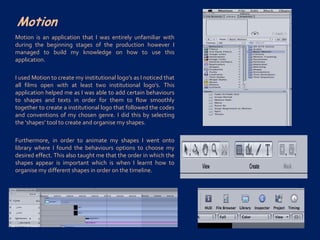 Motion
Motion is an application that I was entirely unfamiliar with
during the beginning stages of the production however I
managed to build my knowledge on how to use this
application.
I used Motion to create my institutional logo’s as I noticed that
all films open with at least two institutional logo’s. This
application helped me as I was able to add certain behaviours
to shapes and texts in order for them to flow smoothly
together to create a institutional logo that followed the codes
and conventions of my chosen genre. I did this by selecting
the ‘shapes’ tool to create and organise my shapes.
Furthermore, in order to animate my shapes I went onto
library where I found the behaviours options to choose my
desired effect. This also taught me that the order in which the
shapes appear is important which is when I learnt how to
organise my different shapes in order on the timeline.
 