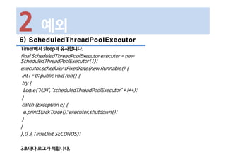 6) ScheduledThreadPoolExecutor
Timer에서 sleep과 유사합니다.
final ScheduledThreadPoolExecutor executor = new
ScheduledThreadPoolExecutor(1);
executor.scheduleAtFixedRate(new Runnable() {
int i = 0; public void run() {
try {
Log.e("HJH", "scheduledThreadPoolExecutor" + i++);
}
catch (Exception e) {
e.printStackTrace(); executor.shutdown();
}
}
},0,3,TimeUnit.SECONDS);
3초마다 로그가 찍힙니다.
2 예외
 