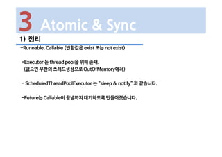 1) 정리
-Runnable, Callable (반환값은 exist 또는 not exist)
-Executor 는 thread pool을 위해 존재.
(없으면 무한의 쓰레드생성으로 OutOfMemory에러)
- ScheduledThreadPoolExecutor 는 “sleep & notify” 과 같습니다.
-Future는 Callable이 끝낼까지 대기하도록 만들어졌습니다.
3 Atomic & Sync
 