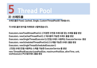 2) 쓰레드풀
쓰레드풀은 Fixed, Cached, Single, CustomThreadPool로 구분됩니다.
각 쓰레드풀의 방식을 차례대로 나열하겠습니다.
Executors.newFixedthreadPool(n) //지정한 수만큼 쓰레드를 갖는 쓰레들 풀을 생성
Executors. newCachedThreadPool() // 재사용이 가능한 쓰레드 풀을 생성
Executors. newSingleThreadExecutor()//단일 쓰레드 사용하는 ExecutorService 생성
Executors. newScheduledThreadPool(int)//스케줄 가능한 쓰레드 풀을 생성
Executors. newSingleThreadScheduledExecutor()
//단일 쓰레드만을 사용하는 스케줄 가능한 ExecutorService 를 생성
new ThreadPoolExecutor(corePoolSize, maximumPoolSize, aliveTime, unit,
workQueue)//커스텀쓰레드 풀을 생성
5 Thread Pool
 