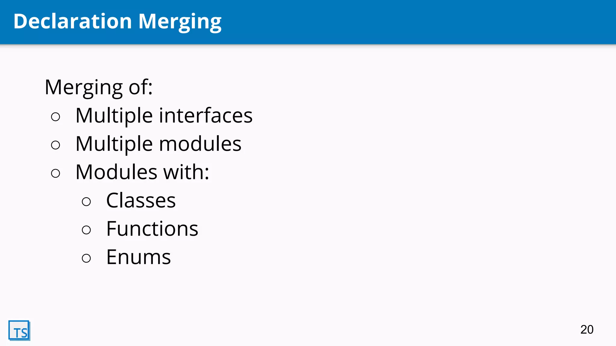 Declaration Merging
Merging of:
○ Multiple interfaces
○ Multiple modules
○ Modules with:
○ Classes
○ Functions
○ Enums
20
 