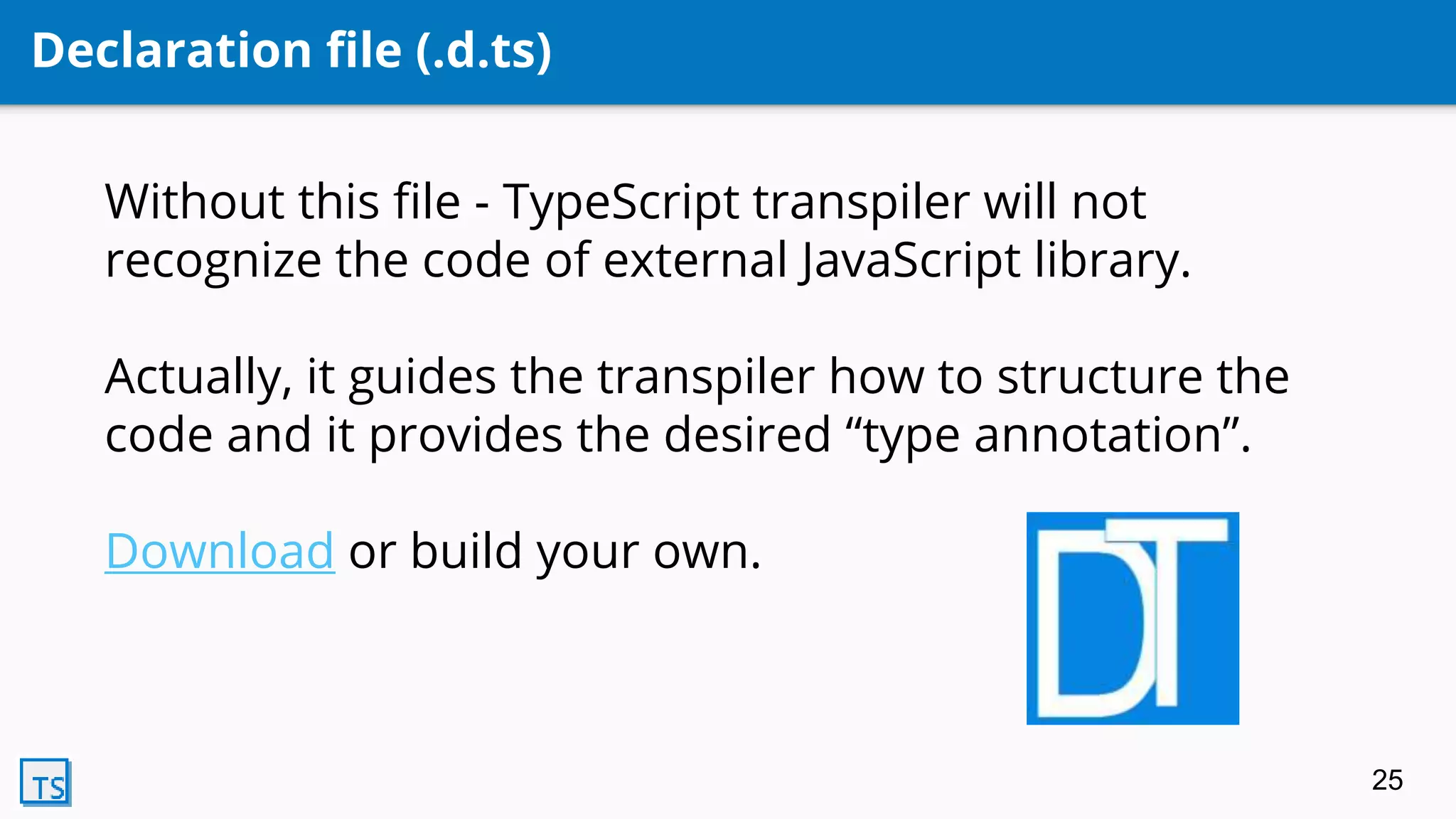 Declaration file (.d.ts)
Without this file - TypeScript transpiler will not
recognize the code of external JavaScript library.
Actually, it guides the transpiler how to structure the
code and it provides the desired “type annotation”.
Download or build your own.
25
 